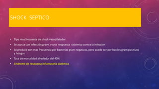 SHOCK SEPTICO
• Tipo mas frecuente de shock vasodilatador
• Se asocia con infección grave y una respuesta sistémica contra la infección
• Se produce con mas frecuencia por bacterias gram negativas, pero puede ser por bacilos gram positivos
y hongos
• Tasa de mortalidad alrededor del 40%
• Síndrome de respuesta inflamatoria sistémica
 
