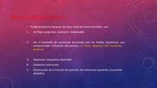 SHOCK CARDIOGENICO
• Puede producirse después de otras clase de shock asociados con:
1. Un flujo sanguíneo coronario inadecuado
2. Ser el resultado de sustancias secretadas por los tejidos isquémicos que
comprometen la función del corazón ; el factor depresor del miocardio,
produce;
A. Depresión miocárdica reversible
B. Dilatación ventricular
C. Disminución de la función de eyección del ventrículo izquierdo y la presión
diastólica
 