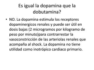Es igual la dopamina que la
dobutamina?
• NO. La dopamina estimula los receptores
dopaminergicos renales y puede ser útil en
dosis bajas (2 microgramos por kilogramo de
peso por minuto)para contrarrestar la
vasoconstricción de las arteriolas renales que
acompaña al shock. La dopamina no tiene
utilidad como inotrópico cardiaco primario.
 
