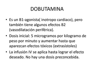 DOBUTAMINA
• Es un B1-agonista( inotropo cardiaco), pero
también tiene algunos efectos B2
(vasodilatación periférica).
• Dosis inicial: 5 microgramos por kilogramo de
peso por minuto y aumentar hasta que
aparezcan efectos tóxicos (extrasístoles)
• La infusión IV se aplica hasta lograr el efecto
deseado. No hay una dosis preconcebida.
 