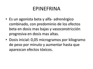 EPINEFRINA
• Es un agonista beta y alfa- adrenérgico
combinado, con predominio de los efectos
beta en dosis mas bajas y vasoconstricción
progresiva en dosis mas altas.
• Dosis inicial: 0,05 microgramos por kilogramo
de peso por minuto y aumentar hasta que
aparezcan efectos tóxicos.
 