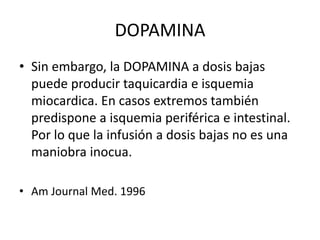 DOPAMINA
• Sin embargo, la DOPAMINA a dosis bajas
puede producir taquicardia e isquemia
miocardica. En casos extremos también
predispone a isquemia periférica e intestinal.
Por lo que la infusión a dosis bajas no es una
maniobra inocua.
• Am Journal Med. 1996
 