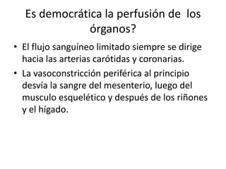Es democrática la perfusión de los
órganos?
• El flujo sanguíneo limitado siempre se dirige
hacia las arterias carótidas y coronarias.
• La vasoconstricción periférica al principio
desvía la sangre del mesenterio, luego del
musculo esquelético y después de los riñones
y el hígado.
 