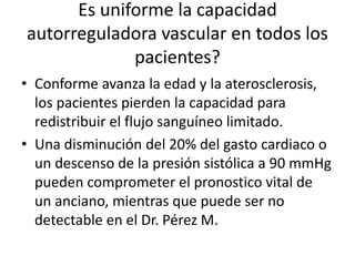 Es uniforme la capacidad
autorreguladora vascular en todos los
pacientes?
• Conforme avanza la edad y la aterosclerosis,
los pacientes pierden la capacidad para
redistribuir el flujo sanguíneo limitado.
• Una disminución del 20% del gasto cardiaco o
un descenso de la presión sistólica a 90 mmHg
pueden comprometer el pronostico vital de
un anciano, mientras que puede ser no
detectable en el Dr. Pérez M.
 