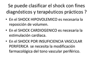 Se puede clasificar el shock con fines
diagnósticos y terapéuticos prácticos ?
• En el SHOCK HIPOVOLEMICO es necesaria la
reposición de volumen.
• En el SHOCK CARDIOGENICO es necesaria la
estimulación cardiaca.
• En el SHOCK POR INSUFICIENCIA VASCULAR
PERIFERICA se necesita la modificación
farmacológica del tono vascular periférico.
 