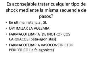 Es aconsejable tratar cualquier tipo de
shock mediante la misma secuencia de
pasos?
• En ultima instancia , SI.
• OPTIMIZAR LA VOLEMIA
• FARMACOTERAPIA DE INOTROPICOS
CARDIACOS (beta-agonistas)
• FARMACOTERAPIA VASOCONSTRICTOR
PERIFERICO ( alfa-agonista)
 