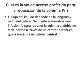 Cual es la vía de acceso preferida para
la reposición de la volemia IV ?
• El flujo del liquido depende de la longitud y
radio del catéter. Se puede administrar una
infusión IV para reponer la volemia al doble de
la velocidad a través de un catéter periférico,
que a través de un catéter central.
 