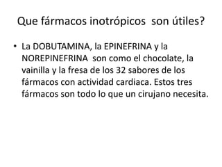 Que fármacos inotrópicos son útiles?
• La DOBUTAMINA, la EPINEFRINA y la
NOREPINEFRINA son como el chocolate, la
vainilla y la fresa de los 32 sabores de los
fármacos con actividad cardiaca. Estos tres
fármacos son todo lo que un cirujano necesita.
 
