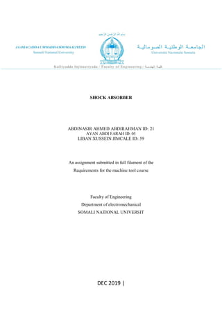 SHOCK ABSORBER
ABDINASIR AHMED ABDIRAHMAN ID: 21
AYAN ABDI FARAH ID: 05
LIBAN XUSSEIN JIMCALE ID: 59
An assignment submitted in full filament of the
Requirements for the machine tool course
Faculty of Engineering
Department of electromechanical
SOMALI NATIONAL UNIVERSIT
DEC 2019 |
 