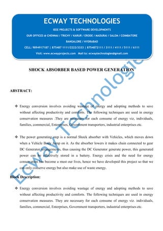 SHOCK ABSORBER BASED POWER GENERATION
ABSTRACT:
 Energy conversion involves avoiding wastage of energy and adopting methods to save
without affecting productivity and comforts. The following techniques are used in energy
conservation measures .They are necessary for each consume of energy viz, individuals,
families, commercial, Enterprises, Government transporters, industrial enterprises etc.
 The power generating step is a normal Shock absorber with Vehicles, which moves down
when a Vehicle Body Jump on it. As the absorber lowers it makes chain connected to gear
DC Generator arrangements, thus causing the DC Generator generate power, this generated
power can be effectively stored in a battery. Energy crisis and the need for energy
conservation has become a must our lives, hence we have developed this project so that we
can only conserve energy but also make use of waste energy.
Block Description:
 Energy conversion involves avoiding wastage of energy and adopting methods to save
without affecting productivity and comforts. The following techniques are used in energy
conservation measures. They are necessary for each consume of energy viz. individuals,
families, commercial, Enterprises, Government transporters, industrial enterprises etc.
ECWAY TECHNOLOGIES
IEEE PROJECTS & SOFTWARE DEVELOPMENTS
OUR OFFICES @ CHENNAI / TRICHY / KARUR / ERODE / MADURAI / SALEM / COIMBATORE
BANGALORE / HYDRABAD
CELL: 9894917187 | 875487 1111/2222/3333 | 8754872111 / 3111 / 4111 / 5111 / 6111
Visit: www.ecwayprojects.com Mail to: ecwaytechnologies@gmail.com
 