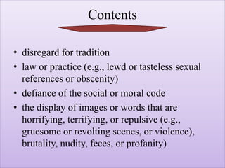 Contents
• disregard for tradition
• law or practice (e.g., lewd or tasteless sexual
references or obscenity)
• defiance of the social or moral code
• the display of images or words that are
horrifying, terrifying, or repulsive (e.g.,
gruesome or revolting scenes, or violence),
brutality, nudity, feces, or profanity)
 