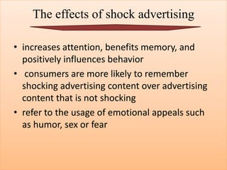 The effects of shock advertising
• increases attention, benefits memory, and
positively influences behavior
• consumers are more likely to remember
shocking advertising content over advertising
content that is not shocking
• refer to the usage of emotional appeals such
as humor, sex or fear
 