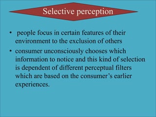 Selective perception
• people focus in certain features of their
environment to the exclusion of others
• consumer unconsciously chooses which
information to notice and this kind of selection
is dependent of different perceptual filters
which are based on the consumer’s earlier
experiences.
 