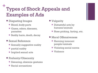 Types of Shock Appeals and Examples of Ads Disgusting Images Blood, body parts Gases, odors, diseases, parasites Bodily harm, death, decay Sexual Reference Sexually suggestive nudity partial nudity Implied sexual acts Profanity/Obscenity Swearing, obscene gestures Racial accusations Vulgarity Distasteful acts by humans/animals Nose picking, farting, etc. Moral Offensiveness Harming innocent people/animals Violating social norms Violence 