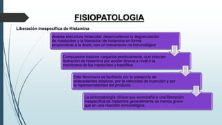 FISIOPATOLOGIA
diversa estructura molecular, desencadenan la degranulación
de mastocitos y la liberación de histamina en forma
proporcional a la dosis, con un mecanismo no inmunológico.
Compuestos básicos cargados positivamente, que inducen
liberación de histamina por acción directa a nivel d la
membrana de los mastocitos y basófilos
Este fenómeno es facilitado por la presencia de
antecedentes atópicos, por la velocidad de inyección y por
la hiperosmolaridad del producto
La sintomatología clínica que acompaña a una liberación
inespecífica de histamina generalmente es menos grave
que en una reacción inmunológica.
Liberación inespecífica de Histamina
 
