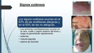 Signos cutáneos
Los signos cutáneos ocurren en el
63% de las anafilaxias alérgicas y
en el 93% de las no alérgicas.
• Las primeras manifestaciones ocurren en
la cara, cuello y región anterior del tórax y
luego se generalizan rápidamente.
• eritemas
• maculo-pápulas
• edema de Quincke
 