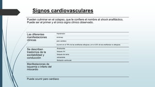 Signos cardiovasculares
Pueden culminar en el colapso, que le confiere el nombre al shock anafiláctico,
Puede ser el primer y el único signo clínico observado.
Las diferentes
manifestaciones
clínicas
Hipotensión
Arritmias
paro cardiaco
ocurren en el 79% de las anafilaxias alérgicas y en el 32% de las anafilaxias no alérgicas.
Se describen
trastornos de la
excitabilidad y
conducción
Bradicardia
bloqueo AV
bloqueo de rama
extrasístole
fibrilación ventricular
Manifestaciones de
isquemia o infarto del
miocardio
Puede ocurrir paro cardíaco
 