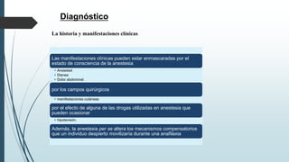 Diagnóstico
La historia y manifestaciones clínicas
Las manifestaciones clínicas pueden estar enmascaradas por el
estado de consciencia de la anestesia
• Ansiedad
• Disnea
• Dolor abdominal
por los campos quirúrgicos
• manifestaciones cutáneas
por el efecto de alguna de las drogas utilizadas en anestesia que
pueden ocasionar
• hipotensión.
Además, la anestesia per se altera los mecanismos compensatorios
que un individuo despierto movilizaría durante una anafilaxia
 