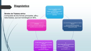 Diagnóstico
Niveles de Triptasa sérica
Compuesta de dos formas principales: alfa y
beta-triptasa, que son homólogas en 90%.
Aunque los basófilos también
contienen
triptasa, su concentración es 300 a
700 veces menor
que en los mastocitos de la piel y los
pulmones
Las concentraciones de triptasa es máxima
después
de 30 minutos de las primeras
manifestaciones clínicas y tienen una vida
media de 90 minutos
El
tiempo óptimo para el muestreo es de
15 a 60 minutos
para los grados 1 y 2, y de 30 minutos
a 2 horas
para los grados 3 y 4.
La beta-triptasa, tiene valores normales
inferiores
a 12 μg·L-1. Los niveles de beta triptasa
sérica están
significativamente elevados (> 25 μg·L-1)
en el 68% de
las anafilaxias alérgicas
La sensibilidad del examen es de 64%, la
especificidad
de 89,3%, el valor predictivo positivo es de
92,6% y el negativo de 54,4%. La determinación más
ampliamente usada es la InmunoCAP®,
 