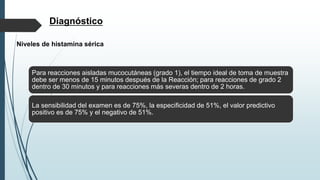 Diagnóstico
Niveles de histamina sérica
Para reacciones aisladas mucocutáneas (grado 1), el tiempo ideal de toma de muestra
debe ser menos de 15 minutos después de la Reacción; para reacciones de grado 2
dentro de 30 minutos y para reacciones más severas dentro de 2 horas.
La sensibilidad del examen es de 75%, la especificidad de 51%, el valor predictivo
positivo es de 75% y el negativo de 51%.
 