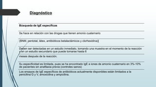 Diagnóstico
Búsqueda de IgE específicas
Se hace en relación con las drogas que tienen amonio cuaternario
(BNM, pentotal, látex, antibióticos betalactámicos y clorhexidina)[
Deben ser detectadas en un estudio inmediato, tomando una muestra en el momento de la reacción
y en un estudio secundario que puede tomarse hasta 6
meses después de la reacción.
Su especificidad es limitada, pues se ha encontrado IgE a iones de amonio cuaternario en 3%-10%
de pacientes sin anafilaxia previa (controles sanos)
Los ensayos de IgE específicos de antibióticos actualmente disponibles están limitados a la
penicilina G y V, amoxicilina y ampicilina.
 