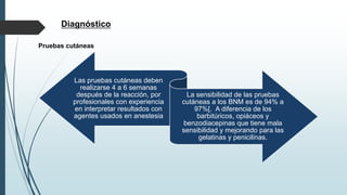 Diagnóstico
Las pruebas cutáneas deben
realizarse 4 a 6 semanas
después de la reacción, por
profesionales con experiencia
en interpretar resultados con
agentes usados en anestesia
La sensibilidad de las pruebas
cutáneas a los BNM es de 94% a
97%[. A diferencia de los
barbitúricos, opiáceos y
benzodiacepinas que tiene mala
sensibilidad y mejorando para las
gelatinas y penicilinas.
Pruebas cutáneas
 