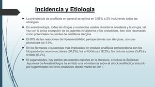 Incidencia y Etiología
 La prevalencia de anafilaxia en general se estima en 0,05% a 2% incluyendo todas las
etiologías
 En anestesiología, todas las drogas y sustancias usadas durante la anestesia y la cirugía, tal
vez con la única excepción de los agentes inhalatorios y los cristaloides, han sido reportadas
como potenciales causantes de anafilaxia alérgica.
 El 60% de las reacciones de hipersensibilidad perioperatorias son alérgicas, con una
mortalidad del 3-9%.
 En los fármacos o sustancias más implicadas en producir anafilaxia perioperatoria son los
bloqueadores neuromusculares (60,6%), los antibióticos (18,2%), las tinturas azules (5,4%) y
el látex (5,2%).
 El sugammadex, hoy exhibe abundantes reportes en la literatura, e incluso la Sociedad
Japonesa de Anestesiólogos ha emitido una advertencia sobre el shock anafiláctico inducido
por sugammadex en cinco ocasiones desde marzo de 2011.
 