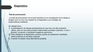 Diagnóstico
Test de provocación
Los test de provocación son el gold standard en la investigación de la alergia a
drogas, pero no son muy usados en el diagnóstico, por el peligro de
desencadenar anafilaxia.
Su utilidad sería:
1) la investigación de alergia perioperatoria en que hay una alta sospecha
clínica, pero en que pasa pruebas tradicionales (pruebas cutáneas, in vitro o
ambas), conducen a resultados negativos equívocos;
2) Para establecer el diagnóstico correcto cuando se sospechan resultados
falsos positivos en los tests cutáneos
3) Cuando no existen otras alternativas posibles
 
