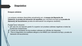 Diagnóstico
Ensayos celulares
Los ensayos celulares disponibles actualmente son: el ensayo de liberación de
histamina, la prueba de activación de basófilos (por citometría de flujo) y La prueba de
liberación de leucotrienos (prueba de estimulación de antígenos celulares).
Pueden tener indicación:
1) En caso de una reacción grado II o superior con pruebas cutáneas negativas a todas las
sustancias sospechosas
2) Cuando los resultados de las pruebas cutáneas son difíciles de interpretar
3) Para el diagnóstico de anafilaxia alérgica a los AINES (con citometría de flujo y prueba de
liberación de leucotrienos)
 