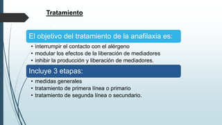 Tratamiento
El objetivo del tratamiento de la anafilaxia es:
• interrumpir el contacto con el alérgeno
• modular los efectos de la liberación de mediadores
• inhibir la producción y liberación de mediadores.
Incluye 3 etapas:
• medidas generales
• tratamiento de primera línea o primario
• tratamiento de segunda línea o secundario.
 