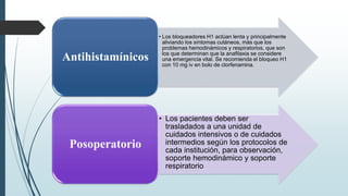 • Los bloqueadores H1 actúan lenta y principalmente
aliviando los síntomas cutáneos, más que los
problemas hemodinámicos y respiratorios, que son
los que determinan que la anafilaxia se considere
una emergencia vital. Se recomienda el bloqueo H1
con 10 mg iv en bolo de clorfenamina.
Antihistamínicos
• Los pacientes deben ser
trasladados a una unidad de
cuidados intensivos o de cuidados
intermedios según los protocolos de
cada institución, para observación,
soporte hemodinámico y soporte
respiratorio
Posoperatorio
 