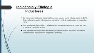 Incidencia y Etiología
Inductores
 La incidencia relativa de todos los hipnóticos usados como inductores es de 2,2%.
Entre ellos el propofol y la ketamina comparten 45% de incidencia y el midazolam
10%.
 Las anafilaxias al etomidato y a la ketamina son extremadamente raras, así como
a las otras benzodiacepinas,
 Los agentes más implicados en liberación inespecífica de histamina durante la
anestesia son los hipnóticos (tiopental y propofol).
 