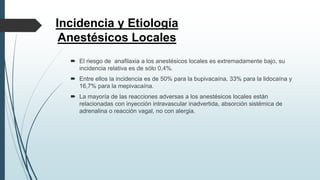 Incidencia y Etiología
Anestésicos Locales
 El riesgo de anafilaxia a los anestésicos locales es extremadamente bajo, su
incidencia relativa es de sólo 0,4%.
 Entre ellos la incidencia es de 50% para la bupivacaína, 33% para la lidocaína y
16,7% para la mepivacaína.
 La mayoría de las reacciones adversas a los anestésicos locales están
relacionadas con inyección intravascular inadvertida, absorción sistémica de
adrenalina o reacción vagal, no con alergia.
 
