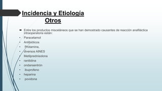 Incidencia y Etiología
Otros
 Entre los productos misceláneos que se han demostrado causantes de reacción anafiláctica
intraoperatoria están:
• Paracetamol
• Antibióticos
• Protamina,
• diversos AINES
• Metilprednisolona
• ranitidina
• ondansentrón
• ibuprofeno
• heparina
• povidona
 