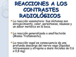 REACCIONES A LOSREACCIONES A LOS
CONTRASTESCONTRASTES
RADIOLÓGICOSRADIOLÓGICOS
La reacción vasomotora: Sus síntomas son
enrojecimiento, calor, parestesias, náuseas y
un sabor metálico en la boca.
La reacción generalizada o anafilactoide
(Mismo Tratamiento).
La reacción vagal es consecuencia de una
profunda descarga del nervio vago (líquidos
intravenosos y atropina a dosis iniciales de 0,6
a 0,8 mg)
 