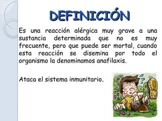DEFINICIÓNDEFINICIÓN
Es una reacción alérgica muy grave a una
sustancia determinada que no es muy
frecuente, pero que puede ser mortal, cuando
esta reacción se disemina por todo el
organismo la denominamos anafilaxis.
Ataca el sistema inmunitario.
 