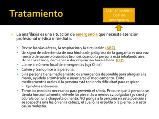  La anafilaxia es una situación de emergencia que necesita atención
profesional médica inmediata.
 Revise las vías aéreas, la respiración y la circulación (ABC).
 Un signo de advertencia de una hinchazón peligrosa de la garganta es una voz
ronca o de susurro o sonidos broncos cuando la persona está inhalando aire.
De ser necesario, comience a dar respiración boca a boca RCP.
 Llame al número local de emergencias (131 Chile)
 Calme y tranquilice a la persona.
 Si la persona tiene medicamento de emergencia disponible para alergias a la
mano, ayúdela a tomárselo o inyectarse el medicamento. Evite
medicamentos orales si la persona está teniendo dificultad para respirar.
▪ Epinefrina endovenosa.
 Tome las medidas necesarias para prevenir el shock. Procure que la persona se
tienda horizontalmente, elévele los pies más o menos 12 pulgadas (30 cms) y
cúbrala con una chaqueta o manta. NO ponga a la persona en esta posición si
se sospecha una lesión en la cabeza, el cuello, la espalda o la pierna, o si esto
causa molestia.
Llamar número
local de
emergencia
 