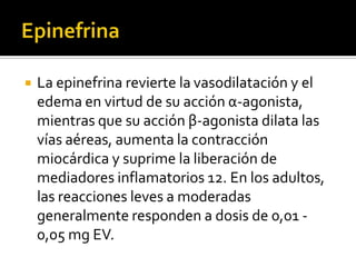  La epinefrina revierte la vasodilatación y el
edema en virtud de su acción α-agonista,
mientras que su acción β-agonista dilata las
vías aéreas, aumenta la contracción
miocárdica y suprime la liberación de
mediadores inflamatorios 12. En los adultos,
las reacciones leves a moderadas
generalmente responden a dosis de 0,01 -
0,05 mg EV.
 