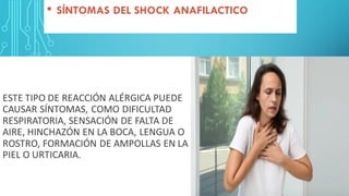 ESTE TIPO DE REACCIÓN ALÉRGICA PUEDE
CAUSAR SÍNTOMAS, COMO DIFICULTAD
RESPIRATORIA, SENSACIÓN DE FALTA DE
AIRE, HINCHAZÓN EN LA BOCA, LENGUA O
ROSTRO, FORMACIÓN DE AMPOLLAS EN LA
PIEL O URTICARIA.
• SÍNTOMAS DEL SHOCK ANAFILACTICO
 