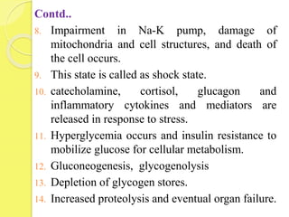 Contd..
8. Impairment in Na-K pump, damage of
mitochondria and cell structures, and death of
the cell occurs.
9. This state is called as shock state.
10. catecholamine, cortisol, glucagon and
inflammatory cytokines and mediators are
released in response to stress.
11. Hyperglycemia occurs and insulin resistance to
mobilize glucose for cellular metabolism.
12. Gluconeogenesis, glycogenolysis
13. Depletion of glycogen stores.
14. Increased proteolysis and eventual organ failure.
 