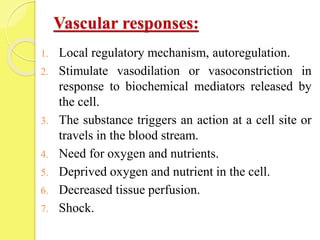 Vascular responses:
1. Local regulatory mechanism, autoregulation.
2. Stimulate vasodilation or vasoconstriction in
response to biochemical mediators released by
the cell.
3. The substance triggers an action at a cell site or
travels in the blood stream.
4. Need for oxygen and nutrients.
5. Deprived oxygen and nutrient in the cell.
6. Decreased tissue perfusion.
7. Shock.
 