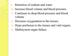 9. Retention of sodium and water
10. Increase blood volume and blood pressure.
11. Continues to drop blood pressure and blood
volume
12. Decrease oxygenation to the tissues.
13. Hypo perfusion to the tissues and vital organs.
14. Multisystem organ failure.
 
