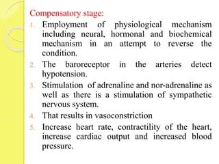 Compensatory stage:
1. Employment of physiological mechanism
including neural, hormonal and biochemical
mechanism in an attempt to reverse the
condition.
2. The baroreceptor in the arteries detect
hypotension.
3. Stimulation of adrenaline and nor-adrenaline as
well as there is a stimulation of sympathetic
nervous system.
4. That results in vasoconstriction
5. Increase heart rate, contractility of the heart,
increase cardiac output and increased blood
pressure.
 
