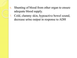 6. Shunting of blood from other organ to ensure
adequate blood supply.
7. Cold, clammy skin, hypoactive bowel sound,
decrease urine output in response to ADH
 