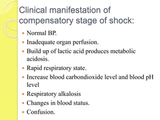 Clinical manifestation of
compensatory stage of shock:
 Normal BP.
 Inadequate organ perfusion.
 Build up of lactic acid produces metabolic
acidosis.
 Rapid respiratory state.
 Increase blood carbondioxide level and blood pH
level
 Respiratory alkalosis
 Changes in blood status.
 Confusion.
 