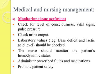 Medical and nursing management:
a) Monitoring tissue perfusion:
 Check for level of consciousness, vital signs,
pulse pressure.
 Check urine output.
 Laboratory values ( eg. Base deficit and lactic
acid level) should be checked.
 The nurse should monitor the patient’s
hemodynamic status.
 Administer prescribed fluids and medications
 Promote patient safety
 