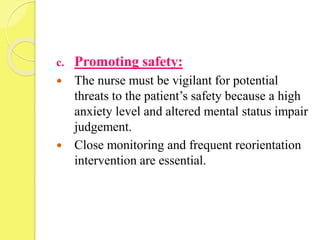 c. Promoting safety:
 The nurse must be vigilant for potential
threats to the patient’s safety because a high
anxiety level and altered mental status impair
judgement.
 Close monitoring and frequent reorientation
intervention are essential.
 
