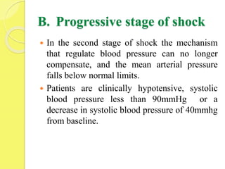 B. Progressive stage of shock
 In the second stage of shock the mechanism
that regulate blood pressure can no longer
compensate, and the mean arterial pressure
falls below normal limits.
 Patients are clinically hypotensive, systolic
blood pressure less than 90mmHg or a
decrease in systolic blood pressure of 40mmhg
from baseline.
 