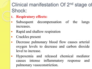Clinical manifestation Of 2nd stage of
Shock:
1. Respiratory effects:
 Subsequent decompensation of the lungs
increases.
 Rapid and shallow respiration
 Crackles present
 Decrease pulmonary blood flow causes arterial
oxygen levels to decrease and carbon dioxide
level to increase.
 Hypoxemia and released chemical mediator
causes intense inflammatory response and
pulmonary vasoconstriction.
 