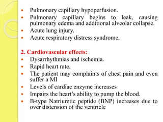  Pulmonary capillary hypoperfusion.
 Pulmonary capillary begins to leak, causing
pulmonary edema and additional alveolar collapse.
 Acute lung injury.
 Acute respiratory distress syndrome.
2. Cardiovascular effects:
 Dysarrhythmias and ischemia.
 Rapid heart rate.
 The patient may complaints of chest pain and even
suffer a MI
 Levels of cardiac enzyme increases
 Impairs the heart’s ability to pump the blood.
 B-type Natriuretic peptide (BNP) increases due to
over distension of the ventricle
 